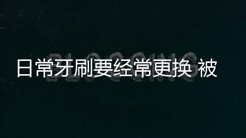 日常牙刷要经常更换 被淘汰的旧牙刷妙用多多